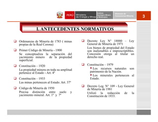 Instituto          Dirección de
                                                  Geológico Minero
                                                  y Metalúrgico
                                                                     Concesiones Mineras
                                                                                           3


             I. ANTECEDENTES NORMATIVOS

Ordenanzas de Minería de 1783 ( minas      Decreto Ley N° 18880 – Ley
propias de la Real Corona)                 General de Minería de 1971
                                           Los bienes de propiedad del Estado
Primer Código de Minería - 1900            son inalienables e imprescriptibles.
Se conceptualiza la separación del         Concesión otorga al titular un
yacimiento minero de la propiedad          derecho real.
superficial.
Constitución – 1920                        Constitución – 1979
La propiedad minera en toda su amplitud       Los recursos naturales son
pertenece al Estado - Art. 4º               patrimonio de la Nación.
                                              Los minerales pertenecen al
Constitución – 1933                         Estado.
Las minas pertenecen al Estado. Art. 37º
                                           Decreto Leg. N° 109 - Ley General
Código de Minería de 1950                  de Minería de 1981
Precisa distinción entre suelo         y   Utilizó la redacción de la
yacimiento mineral. Art. 1º y 7º           Constitución de 1933.
 