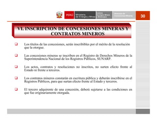 Instituto          Dirección de
                                                         Geológico Minero
                                                         y Metalúrgico
                                                                            Concesiones Mineras
                                                                                                  30


VI. INSCRIPCION DE CONCESIONES MINERAS Y
             CONTRATOS MINEROS

  Los títulos de las concesiones, serán inscribibles por el mérito de la resolución
  que la otorgue.

  Las concesiones mineras se inscriben en el Registro de Derechos Mineros de la
  Superintendencia Nacional de los Registros Públicos, SUNARP.

  Los actos, contratos y resoluciones no inscritos, no surten efecto frente al
  Estado ni frente a terceros.

  Los contratos mineros constarán en escritura pública y deberán inscribirse en el
  Registros Públicos, para que surtan efecto frente al Estado y terceros.

  El tercero adquirente de una concesión, deberá sujetarse a las condiciones en
  que fue originariamente otorgada.
 