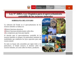 Instituto          Dirección de
                                                                Geológico Minero
                                                                y Metalúrgico
                                                                                   Concesiones Mineras
                                                                                                         6


        Ley N° 26821, Ley Orgánica para el aprovechamiento
                 sostenible de los recursos naturales
            SOBERANIA DEL ESTADO

La soberanía del Estado en el aprovechamiento de los
recursos naturales se traduce en:
  Ejercer funciones ejecutivas
  Ejercer funciones jurisdiccionales sobre ellos.
  La competencia que tiene para legislar
El derecho para el aprovechamiento sostenible de los
recursos naturales se otorgan a los particulares mediante las
modalidades que establecen las leyes especiales para cada
recurso natural.
En tanto no hayan sido concedidos por algún título a los
particulares, el Estado conserva el dominio sobre los
recursos naturales, así como sobre los frutos y productos.
 