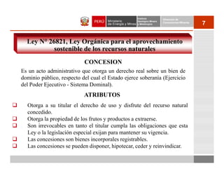 Instituto          Dirección de
                                                   Geológico Minero
                                                   y Metalúrgico
                                                                      Concesiones Mineras
                                                                                            7


  Ley N° 26821, Ley Orgánica para el aprovechamiento
           sostenible de los recursos naturales
                           CONCESION
Es un acto administrativo que otorga un derecho real sobre un bien de
dominio público, respecto del cual el Estado ejerce soberanía (Ejercicio
del Poder Ejecutivo - Sistema Dominal).
                           ATRIBUTOS
  Otorga a su titular el derecho de uso y disfrute del recurso natural
  concedido.
  Otorga la propiedad de los frutos y productos a extraerse.
  Son irrevocables en tanto el titular cumpla las obligaciones que esta
  Ley o la legislación especial exijan para mantener su vigencia.
  Las concesiones son bienes incorporales registrables.
  Las concesiones se pueden disponer, hipotecar, ceder y reinvindicar.
 