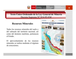 Instituto          Dirección de
                                            Geológico Minero
                                            y Metalúrgico
                                                               Concesiones Mineras
                                                                                     8


    Texto Único Ordenado de la Ley General de Minería
              Decreto Supremo N° 014-92-EM

      Recursos Minerales

Todos los recursos minerales del suelo y
del subsuelo del territorio nacional, así
como del dominio marítimo, pertenecen
al Estado.

El aprovechamiento de los recursos
minerales se realiza mediante el régimen
de concesiones.
 