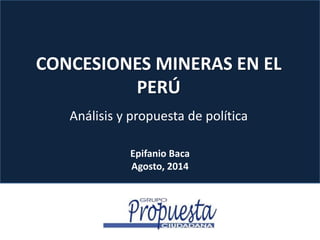 CONCESIONES MINERAS EN EL 
PERÚ 
Análisis y propuesta de política 
Epifanio Baca 
Agosto, 2014 
 