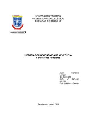 UNIVERSIDAD YACAMBÚ
VICERECTORADO ACADÉMICO
FACULTAD DE DERECHO
HISTORIA SOCIOECONÓMICA DE VENEZUELA
Concesiones Petroleras
Autor: Francisco
Levison
C.I. 8.289.911
EXP. Nº CJP-132-
00128V
Prof.: Leonardo Castillo
Barquisimeto, marzo 2014
 