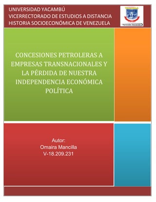 Autor:
Omaira Mancilla
V-18.209.231
CONCESIONES PETROLERAS A
EMPRESAS TRANSNACIONALES Y
LA PÉRDIDA DE NUESTRA
INDEPENDENCIA ECONÓMICA
POLÍTICA
UNIVERSIDAD YACAMBÚ
VICERRECTORADO DE ESTUDIOS A DISTANCIA
HISTORIA SOCIOECONÓMICA DE VENEZUELA
HISTORIA-SOCIOECONOMICA
 