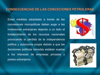 CONSECUENCIAS DE LAS CONCECIONES PETROLERASCONSECUENCIAS DE LAS CONCECIONES PETROLERAS
Estas medidas adoptadas a través de las
concesiones monopólicas daban auge a las
inversiones extranjeras dejando a un lado el
fortalecimiento de los recursos nacionales
provocando la pérdida de la independencia
política y autonomía propia debido a que las
decisiones políticas tomadas estaban sujetas
a los intereses de empresas privadas y
países extranjeros.
 