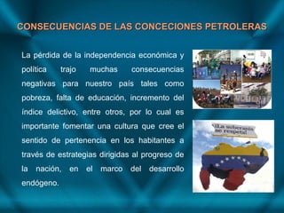 CONSECUENCIAS DE LAS CONCECIONES PETROLERASCONSECUENCIAS DE LAS CONCECIONES PETROLERAS
La pérdida de la independencia económica y
política trajo muchas consecuencias
negativas para nuestro país tales como
pobreza, falta de educación, incremento del
índice delictivo, entre otros, por lo cual es
importante fomentar una cultura que cree el
sentido de pertenencia en los habitantes a
través de estrategias dirigidas al progreso de
la nación, en el marco del desarrollo
endógeno.
 