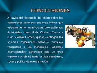 CONCLUSIONESCONCLUSIONES
A través del desarrollo del tópico sobre las
concesiones petroleras podemos indicar que
estas surgen en nuestro país bajo gobiernos
dictatoriales como el de Cipriano Castro y
Juan Vicente Gómez, quienes entregan las
primeras concesiones sobre el subsuelo
venezolano a los Monopolios Petroleros
Internacionales, generando esto un gran
impacto que afectó tanto la vida económica,
social y política de nuestra nación.
 