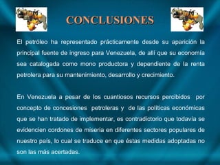 CONCLUSIONESCONCLUSIONES
El petróleo ha representado prácticamente desde su aparición la
principal fuente de ingreso para Venezuela, de allí que su economía
sea catalogada como mono productora y dependiente de la renta
petrolera para su mantenimiento, desarrollo y crecimiento.
En Venezuela a pesar de los cuantiosos recursos percibidos por
concepto de concesiones petroleras y de las políticas económicas
que se han tratado de implementar, es contradictorio que todavía se
evidencien cordones de miseria en diferentes sectores populares de
nuestro país, lo cual se traduce en que éstas medidas adoptadas no
son las más acertadas.
 