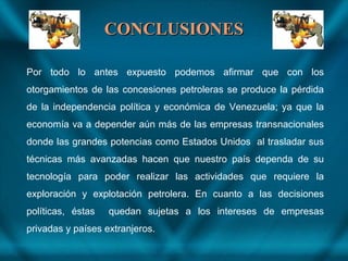 CONCLUSIONESCONCLUSIONES
Por todo lo antes expuesto podemos afirmar que con los
otorgamientos de las concesiones petroleras se produce la pérdida
de la independencia política y económica de Venezuela; ya que la
economía va a depender aún más de las empresas transnacionales
donde las grandes potencias como Estados Unidos al trasladar sus
técnicas más avanzadas hacen que nuestro país dependa de su
tecnología para poder realizar las actividades que requiere la
exploración y explotación petrolera. En cuanto a las decisiones
políticas, éstas quedan sujetas a los intereses de empresas
privadas y países extranjeros.
 