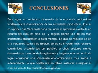 CONCLUSIONESCONCLUSIONES
Para lograr un verdadero desarrollo de la economía nacional es
fundamental la diversificación de las actividades productivas, lo cual
no significa que Venezuela deba renunciar al aprovechamiento de un
recurso del cual, ha sido, es y seguirá siendo uno de los más
importantes productores a nivel mundial. Lo que se requiere es de
una verdadera política de Estado, donde se inyecten más recursos
económicos provenientes del petróleo a otros sectores menos
desarrollados, como el de la agricultura y la ganadería con el fin de
lograr consolidar una Venezuela económicamente más sólida e
independiente, lo que conllevaría en última instancia a mejorar el
nivel de vida de los venezolanos en general.
 