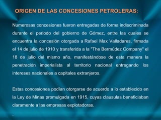 ORIGEN DE LAS CONCESIONES PETROLERAS:ORIGEN DE LAS CONCESIONES PETROLERAS:
Numerosas concesiones fueron entregadas de forma indiscriminada
durante el periodo del gobierno de Gómez, entre las cuales se
encuentra la concesión otorgada a Rafael Max Valladares, firmada
el 14 de julio de 1910 y transferida a la "The Bermúdez Company" el
18 de julio del mismo año, manifestándose de esta manera la
penetración imperialista al territorio nacional entregando los
intereses nacionales a capitales extranjeros.
Estas concesiones podían otorgarse de acuerdo a lo establecido en
la Ley de Minas promulgada en 1915, cuyas clausulas beneficiaban
claramente a las empresas explotadoras.
.
 