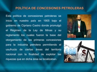 POLÍTICA DE CONCESIONES PETROLERASPOLÍTICA DE CONCESIONES PETROLERAS
Esta política de concesiones petroleras se
inicio en nuestro país en 1905 bajo el
gobierno de Cipriano Castro donde promulgó
el Régimen de la Ley de Minas y su
reglamento los cuales fueron la base del
otorgamiento de las primeras concesiones
para la industria petrolera permitiendo el
usufructo de ciertas áreas del territorio
nacional con la finalidad de explotar las
riquezas que en dicha área se localizaban.
 