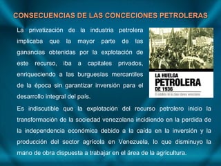 CONSECUENCIAS DE LAS CONCECIONES PETROLERASCONSECUENCIAS DE LAS CONCECIONES PETROLERAS
La privatización de la industria petrolera
implicaba que la mayor parte de las
ganancias obtenidas por la explotación de
este recurso, iba a capitales privados,
enriqueciendo a las burguesías mercantiles
de la época sin garantizar inversión para el
desarrollo integral del país.
Es indiscutible que la explotación del recurso petrolero inicio la
transformación de la sociedad venezolana incidiendo en la perdida de
la independencia económica debido a la caída en la inversión y la
producción del sector agrícola en Venezuela, lo que disminuyo la
mano de obra dispuesta a trabajar en el área de la agricultura.
 