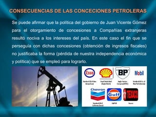CONSECUENCIAS DE LAS CONCECIONES PETROLERASCONSECUENCIAS DE LAS CONCECIONES PETROLERAS
Se puede afirmar que la política del gobierno de Juan Vicente Gómez
para el otorgamiento de concesiones a Compañías extranjeras
resultó nociva a los intereses del país. En este caso el fin que se
perseguía con dichas concesiones (obtención de ingresos fiscales)
no justificaba la forma (pérdida de nuestra independencia económica
y política) que se empleó para lograrlo.
 