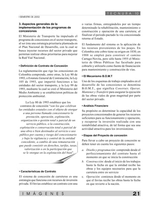 T E C N U R A 10 
I SEMESTRE DE 2002 
3. Aspectos generales de la 
implementación de los programas de 
concesiones 
El Ministerio de Transporte ha impulsado el 
programa de concesiones en el sector transporte, 
al ser ésta una estrategia prioritaria planteada en 
el Plan Nacional de Desarrollo, con la cual se 
busca inyectar recursos del sector privado que 
permitan realizar obras prioritarias para mejorar 
la Red Vial Nacional. 
• Definición de Contrato de Concesión 
La reglamentación que rige las concesiones en 
Colombia comprende, entre otras, la Ley 80 de 
1993, o Estatuto General de Contratación, la Ley 
105 de 1993, que impartió funciones a las 
entidades del sector transporte, y la Ley 99 de 
1993, mediante la cual se creó el Ministerio del 
Medio Ambiente y se establecieron políticas de 
protección ambiental. 
o varias firmas, entregándoles por un tiempo 
determinado la rehabilitación, mantenimiento o 
construcción y operación de una carretera; al 
finalizar el periodo pactado la vía concesionada 
retorna al Estado. 
El fundamento del sistema es la aplicación de 
los recursos provenientes de los peajes. En 
Colombia este cobro tiene su origen en 1830; en 
1988 se empleó para construir el camino 
Cartago-Novita, pero sólo hasta 1955 el Minis-terio 
de Obras Públicas fue facultado para 
cobrarlo y utilizarlo como fuente de financiación 
para mantenimiento y construcción de vías. 
• El Mecanismo B.O.M.T 
Uno de los esquemas de trabajo empleados en el 
desarrollo de las concesiones se denomina 
B.O.M.T., que significa Construir, Operar, 
Mantener y Transferir para asegurar la ejecución 
de las obras viales de gran magnitud por parte 
del sector privado. 
• Análisis Financiero 
Su propósito es determinar la capacidad de los 
proyectos concesionados de generar los recursos 
suficientes para su funcionamiento y operación, 
y recuperar la inversión realizada con una 
rentabilidad atractiva, de tal forma que sea una 
actividad atractiva para los inversionistas. 
• Etapas del Proyecto de concesión 
Para llevar a cabo un proyecto de concesión se 
deben tener en cuenta los siguientes pasos: 
a. Diseño y programación: comprende desde el 
perfeccionamiento del contrato hasta el 
momento en que se inicia la construcción 
b. Construcción: desde el inicio de los trabajos 
hasta la fecha en que la entidad recibe las 
obras y los equipos necesarios para que la 
carretera entre en servicio 
c. Operación: comienza desde el momento en 
que el Invías recibe las obras hasta la fecha 
en que revierte a la nación. 
La Ley 80 de 1993 establece que los 
contratos de concesión “son los que celebran 
las entidades estatales con el objeto de otorgar 
a una persona llamada concesionario la 
prestación, operación, explotación, 
organización o gestión total o parcial de un 
servicio público, o la construcción, 
explotación o conservación total o parcial de 
una obra o bien destinados al servicio o uso 
público por cuenta y riesgo del concesionario 
y bajo la vigilancia y control de la entidad 
concedente, a cambio de una remuneración 
que puede consistir en derechos, tarifas, tasas, 
valorización o en la participación que 
se le otorgue en la explotación del bien”. 
• Características de Contrato 
El sistema de concesión de carreteras es una 
estrategia que funciona con recursos de inversión 
privada. El Invías establece un contrato con una 
I M Á G E N E S 21 
 