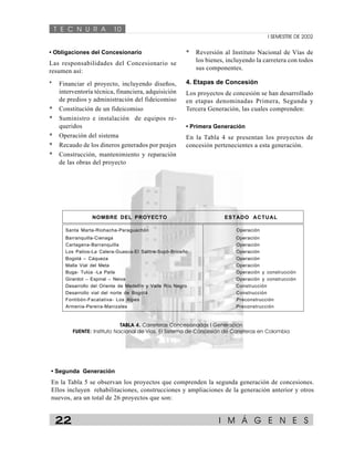 T E C N U R A 10 
I SEMESTRE DE 2002 
• Obligaciones del Concesionario 
Las responsabilidades del Concesionario se 
resumen así: 
* Financiar el proyecto, incluyendo diseños, 
interventoría técnica, financiera, adquisición 
de predios y administración del fideicomiso 
* Constitución de un fideicomiso 
* Suministro e instalación de equipos re-queridos 
* Operación del sistema 
* Recaudo de los dineros generados por peajes 
* Construcción, mantenimiento y reparación 
de las obras del proyecto 
* Reversión al Instituto Nacional de Vías de 
los bienes, incluyendo la carretera con todos 
sus componentes. 
4. Etapas de Concesión 
Los proyectos de concesión se han desarrollado 
en etapas denominadas Primera, Segunda y 
Tercera Generación, las cuales comprenden: 
• Primera Generación 
En la Tabla 4 se presentan los proyectos de 
concesión pertenecientes a esta generación. 
NOMBRE DEL PROYECTO ESTADO ACTUAL 
Santa Marta-Riohacha-Paraguachón Operación 
Barranquilla-Cienaga Operación 
Cartagena-Barranquilla Operación 
Los Patios-La Calera-Guasca-El Salitre-Sopó-Briceño Operación 
Bogotá – Cáqueza Operación 
Malla Vial del Meta Operación 
Buga- Tulúa -La Paila Operación y construcción 
Girardot – Espinal – Neiva Operación y construcción 
Desarrollo del Oriente de Medellín y Valle Río Negro Construcción 
Desarrollo vial del norte de Bogotá Construcción 
Fontibón-Facatativa- Los Alpes Preconstrucción 
Armenia-Pereira-Manizales Preconstrucción 
TABLA 4. Carreteras Concesionadas I Generación 
FUENTE: Instituto Nacional de Vías. El Sistema de Concesión de Carreteras en Colombia 
• Segunda Generación 
En la Tabla 5 se observan los proyectos que comprenden la segunda generación de concesiones. 
Ellos incluyen rehabilitaciones, construcciones y ampliaciones de la generación anterior y otros 
nuevos, ara un total de 26 proyectos que son: 
22 I M Á G E N E S 
 
