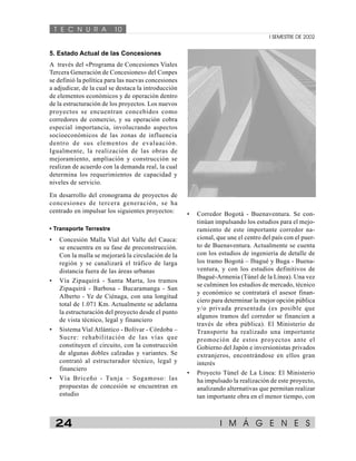T E C N U R A 10 
I SEMESTRE DE 2002 
5. Estado Actual de las Concesiones 
A través del «Programa de Concesiones Viales 
Tercera Generación de Concesiones» del Conpes 
se definió la política para las nuevas concesiones 
a adjudicar, de la cual se destaca la introducción 
de elementos económicos y de operación dentro 
de la estructuración de los proyectos. Los nuevos 
proyectos se encuentran concebidos como 
corredores de comercio, y su operación cobra 
especial importancia, involucrando aspectos 
socioeconómicos de las zonas de influencia 
dentro de sus elementos de evaluación. 
Igualmente, la realización de las obras de 
mejoramiento, ampliación y construcción se 
realizan de acuerdo con la demanda real, la cual 
determina los requerimientos de capacidad y 
niveles de servicio. 
En desarrollo del cronograma de proyectos de 
concesiones de tercera generación, se ha 
centrado en impulsar los siguientes proyectos: 
• Transporte Terrestre 
• Concesión Malla Vial del Valle del Cauca: 
se encuentra en su fase de preconstrucción. 
Con la malla se mejorará la circulación de la 
región y se canalizará el tráfico de larga 
distancia fuera de las áreas urbanas 
• Vía Zipaquirá - Santa Marta, los tramos 
Zipaquirá - Barbosa - Bucaramanga - San 
Alberto - Ye de Ciénaga, con una longitud 
total de 1.071 Km. Actualmente se adelanta 
la estructuración del proyecto desde el punto 
de vista técnico, legal y financiero 
• Sistema Vial Atlántico - Bolívar - Córdoba – 
Sucre: rehabilitación de las vías que 
constituyen el circuito, con la construcción 
de algunas dobles calzadas y variantes. Se 
contrató al estructurador técnico, legal y 
financiero 
• Vía Briceño - Tunja – Sogamoso: las 
propuestas de concesión se encuentran en 
estudio 
• Corredor Bogotá - Buenaventura. Se con-tinúan 
impulsando los estudios para el mejo-ramiento 
de este importante corredor na-cional, 
que une el centro del país con el puer-to 
de Buenaventura. Actualmente se cuenta 
con los estudios de ingeniería de detalle de 
los tramo Bogotá – Ibagué y Buga - Buena-ventura, 
y con los estudios definitivos de 
Ibagué-Armenia (Túnel de la Línea). Una vez 
se culminen los estudios de mercado, técnico 
y económico se contratará el asesor finan-ciero 
para determinar la mejor opción pública 
y/o privada presentada (es posible que 
algunos tramos del corredor se financien a 
través de obra pública). El Ministerio de 
Transporte ha realizado una importante 
promoción de estos proyectos ante el 
Gobierno del Japón e inversionistas privados 
extranjeros, encontrándose en ellos gran 
interés 
• Proyecto Túnel de La Línea: El Ministerio 
ha impulsado la realización de este proyecto, 
analizando alternativas que permitan realizar 
tan importante obra en el menor tiempo, con 
24 I M Á G E N E S 
 