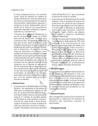 T E C N U R A 10 
I SEMESTRE DE 2002 
la mejor propuesta técnica y los menores 
costos. Antes de finalizar los estudios de 
diseño el Ministerio y el Invías realizaron un 
foro técnico con la participación de expertos 
internacionales (especialmente japoneses y 
europeos) en temas fundamentales para el 
diseño de un túnel de las características 
requeridas (seguridad, ventilación y aspectos 
económicos y constructivos) 
• Proyecto de la Depresión Momposina: es 
una de las prioridades fijadas en el Plan 
Nacional de Desarrollo “Cambio para 
Construir La Paz”, Programa de Infraestruc-tura 
para la Paz; hasta el momento se ha 
trabajado intensamente en las actividades de 
preparación del crédito con el Banco Mundial 
que lo financiaría. El proyecto reviste 
especial importancia al integrar zonas 
aisladas físicamente con centros de consumo 
principales en una región que se destaca por 
su baja densidad vial y por la carencia de vías 
transversales principales que permitan la 
conexión con las troncales; también busca 
integrarse con el sistema de navegación 
fluvial característico de la región dentro de 
una concepción de conservación ambiental, 
en una zona en la que se debe preservar los 
ecosistemas, en especial en las ciénagas, 
procurando convertirse en un proyecto piloto 
que sirva de modelo para desarrollar 
iniciativas similares 
• Sistema Férreo 
• Concesión para la Rehabilitación de la Red 
Pacífico: fue adjudicada en diciembre de 
1998 para la recuperación integral de 500 
Km. de vía férrea del tramo Buenaventura - 
La Felisa (Caldas), obra con un potencial de 
carga de 2.1 millones de toneladas anuales 
que facilitará al sector productivo la movi-lización 
de carga desde y hacia Buena-ventura; 
la ejecución se inició en febrero de 
1999 por parte del consorcio Colombo – 
Español “Sociedad Concesionaria de la Red 
Férrea del Pacífico S.A.”, que se encuentra 
en proceso de recibir el corredor 
• Concesión para la Rehabilitación de la Red 
Atlántico: tiene el propósito de mejorar las 
condiciones de operación del transporte 
ferroviario entre Bogotá y la Costa Atlántica. 
A la licitación se presentó un proponente 
conformado por compañías españolas 
(Dragados, Tecsa y Renfe), una empresa 
Hindú (Rites) y empresas colombianas 
(Odinsa e Impocarga). 
• Tren de Cercanías para la Sabana de Bogotá 
- Cundinamarca: desde agosto de 1998 se ha 
trabajado en la estructuración de este 
proyecto, uniendo en grupos de trabajo a los 
diversos agentes del orden nacional y 
territorial. Así se iniciaron los estudios 
técnicos, para los cuales el Ministerio 
gestionó la colaboración del Gobierno de 
España mediante un convenio de asistencia 
técnica. Ellos se complementarán con un 
análisis de la demanda potencial sobre el 
corredor, culminando así la estructuración 
técnica, legal y financiera del proyecto. 
• Transporte Aéreo 
Los aeropuertos concesionados hasta la fecha son 
los de Cartagena, Barranquilla y Cali, con 
condiciones económicas diferentes en cada caso, 
pero con objetivos de mantenimiento y 
mejoramiento equivalentes. La Aerocivil estudia 
la posibilidad de concesionar el Aeropuerto El 
Dorado de Bogotá, Rionegro de Medellín y otros 
de ciudades alternas que actualmente no son 
rentable para el Estado. 
• Sistema Portuario 
Para el dragado del canal de acceso al Puerto de 
Barranquilla se elaboraron los términos de 
referencia que permitirán contratar al 
estructurador. 
• Transporte Fluvial 
I M Á G E N E S 25 
 