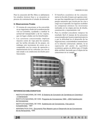 T E C N U R A 10 
I SEMESTRE DE 2002 
• El beneficio económico de los concesio-narios 
no ha sido el mejor, por agentes exter-nos 
que han impedido que el crecimiento del 
parque automotor que circula por las vías a 
cargo sea el esperado; los ingresos recibidos 
no compensan entonces las inversiones 
realizadas en las etapas previas de diseño, 
construcción y mejoramiento vial 
• Para la entidad concedente tampoco ha 
resultado fácil el manejo de los proyectos 
concesionados por la poca experiencia previa 
y por la dificultad en el desarrollo de las 
negociaciones, ocasionándose traumatismos 
en la relación contractual; además, la no 
superación del punto de equilibrio 
económico genera un déficit que el Estado 
debe retribuir, haciendo que el objeto de las 
concesiones no se cumpla. 
T& 
Para la concesión del Río Meta se adelantaron 
los estudios técnicos base y se encuentra en 
proceso de contratación el estudio de demanda. 
6. Observaciones Finales 
• El sistema de concesiones se ha convertido 
en un importante aliado de la modernización 
vial en Colombia, ayudando a cambiar la 
actitud del transportador y de los viajeros, 
que sin lugar a dudas son los beneficiados 
• Las carreteras concesionadas implican 
mayores costos de viaje para los usuarios, 
por las tarifas elevadas de los peajes; sin 
embargo este incremento de costos no es 
comparable con los costos de operación y 
mantenimiento de los vehículos con vías en 
mal estado o en condiciones de diseño poco 
funcionales. 
REFERENCIAS BIBLIOGRAFICAS 
· INSTITUTO NACIONAL DE VIAS. El Sistema de Concesión de Carreteras en Colombia I 
– II Generación 
· INSTITUTO NACIONAL DE VIAS. Programa de Concesiones 1994 – 2002 Subdirección 
de Concesiones 
· INSTITUTO NACIONAL DE VIAS. Subdirección de Concesiones, Vías para la 
Competitividad, 1997 
· AERONAUTICA CIVIL. Documento Plan Maestro para el Desarrollo de las Concesiones 
de los Aeropuertos, 1999. 
26 I M Á G E N E S 
