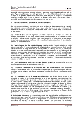Escuela Profesional de Ingeniería Civil
Caminos 1 UNAD
Caminos 1 Página 10
permitiría más que duplicar la actual extensión, aunque la situación varía mucho de país en
país. Algunos que han concesionado gran parte de su potencial podrán continuar el proceso,
aunque no en grandes dimensiones; porsu parte, en la mayoría de los países se presentan
muchas opciones. De todos modos, siempre es posible identificar concesiones adicionales y
a medida que el tránsito va creciendo, se pueden agregar otras.
5. Consideraciones para promover el concesionamiento
De los procesos exitosos y crecientes, así como también de algunos estancados, o a partir
de problemas experimentados, se deduce que debe atenderse a una combinación de
factores si se desea impulsar las concesiones viales, que a continuación se mencionan
someramente.
a) Política de concesionar: la primera y esencial condición es contar con una política de
otorgar concesiones, la cual debe fundarse en el reconocimiento de las ventajas que ello
acarrearía y que deben ser evaluadas como superiores a los inconvenientes. Los procesos
existentes son producto de una fuerte determinación e impulso proveniente de las más altas
esferas de decisión nacional.
b) Identificación de vías concesionables: conociendo los tránsitos actuales, el costo
aproximado de las inversiones, de acuerdo al tipo de obras que requiere cada vía, la tasa de
interés relevante, el rango de monto de peajes posible de cobrar y una tasa de crecimiento
realista, es factible determinar si se pueden recuperar los costos en un plazo razonable. No
obstante, cada proyecto idea de concesión debe ser sometida a un estudio específico que
confirme su viabilidad. Para ello deben predecirse los valores de las variables en juego y sus
probables rangos de variación, tanto en lo referente a los egresos como los ingresos. Cada
proyecto debe estar bien estructurado y ser sólido en sí mismo, y no apenas una expresión
de deseos vertidos en papel.
c) Cofinanciamiento fiscal necesario en algunos proyectos: ya comentado como una
opción para extender el rango de las concesiones.
d) Garantías consideradas suficientes por los inversionistas: una apropiada
distribución de riesgos entre el Estado y el concesionario es clave para el éxito. Algunas
medidas que contribuyen a aminorar factores de incertidumbre fueron mencionadas en el
punto 3.
e) Prever la ocurrencia de pasivos contingentes: uno de los riesgos a que se ve
sometido el Estado es la eventual necesidad de tener que responder cuando sucedan las
condiciones que gatillan las garantías. Las formas que se pueden emplear son (i) prolongar
la duración de la concesión por un período tal que se obtenga un ingreso, en VPN, igual al
monto de la garantía, (ii) aumentar el monto de los peajes de modo de obtener el mismo
efecto, y (iii) pagar en dinero. Sea cual fuere el mecanismo elegido, es indispensable hacer
una estimación valorada de las contingencias que está asumiendo el Estado y no
simplemente descansar en que llegado el momento será necesario responder ante ellas y
entonces se verá cómo. Estos compromisos deberían cuantificarse en función de la
probabilidad de su ocurrencia y registrarse debidamente.
f) Marco legal apropiado: es indispensable contar con una legislación que faculte entregar
concesiones y que regule todo lo concerniente al proceso. Habitualmente los países cuentan
con alguna legislación que autoriza el otorgamiento de concesiones de infraestructura de
transporte. Sin embargo, a menos que hayan conferido varios contratos, es altamente
 