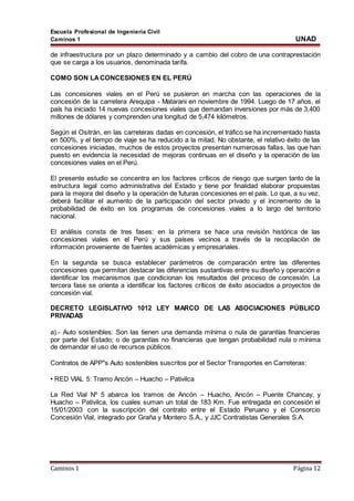 Escuela Profesional de Ingeniería Civil
Caminos 1 UNAD
Caminos 1 Página 12
de infraestructura por un plazo determinado y a cambio del cobro de una contraprestación
que se carga a los usuarios, denominada tarifa.
COMO SON LACONCESIONES EN EL PERÚ
Las concesiones viales en el Perú se pusieron en marcha con las operaciones de la
concesión de la carretera Arequipa - Matarani en noviembre de 1994. Luego de 17 años, el
país ha iniciado 14 nuevas concesiones viales que demandan inversiones por más de 3,400
millones de dólares y comprenden una longitud de 5,474 kilómetros.
Según el Ositrán, en las carreteras dadas en concesión, el tráfico se ha incrementado hasta
en 500%, y el tiempo de viaje se ha reducido a la mitad. No obstante, el relativo éxito de las
concesiones iniciadas, muchos de estos proyectos presentan numerosas fallas, las que han
puesto en evidencia la necesidad de mejoras continuas en el diseño y la operación de las
concesiones viales en el Perú.
El presente estudio se concentra en los factores críticos de riesgo que surgen tanto de la
estructura legal como administrativa del Estado y tiene por finalidad elaborar propuestas
para la mejora del diseño y la operación de futuras concesiones en el país. Lo que, a su vez,
deberá facilitar el aumento de la participación del sector privado y el incremento de la
probabilidad de éxito en los programas de concesiones viales a lo largo del territorio
nacional.
El análisis consta de tres fases: en la primera se hace una revisión histórica de las
concesiones viales en el Perú y sus países vecinos a través de la recopilación de
información proveniente de fuentes académicas y empresariales.
En la segunda se busca establecer parámetros de comparación entre las diferentes
concesiones que permitan destacar las diferencias sustantivas entre su diseño y operación e
identificar los mecanismos que condicionan los resultados del proceso de concesión. La
tercera fase se orienta a identificar los factores críticos de éxito asociados a proyectos de
concesión vial.
DECRETO LEGISLATIVO 1012 LEY MARCO DE LAS ASOCIACIONES PÚBLICO
PRIVADAS
a).- Auto sostenibles: Son las tienen una demanda mínima o nula de garantías financieras
por parte del Estado; o de garantías no financieras que tengan probabilidad nula o mínima
de demandar el uso de recursos públicos.
Contratos de APP"s Auto sostenibles suscritos por el Sector Transportes en Carreteras:
• RED VIAL 5: Tramo Ancón – Huacho – Pativilca
La Red Vial Nº 5 abarca los tramos de Ancón – Huacho, Ancón – Puente Chancay, y
Huacho – Pativilca, los cuales suman un total de 183 Km. Fue entregada en concesión el
15/01/2003 con la suscripción del contrato entre el Estado Peruano y el Consorcio
Concesión Vial, integrado por Graña y Montero S.A., y JJC Contratistas Generales S.A.
 