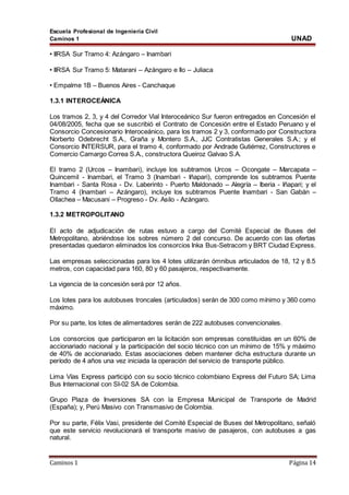 Escuela Profesional de Ingeniería Civil
Caminos 1 UNAD
Caminos 1 Página 14
• IIRSA Sur Tramo 4: Azángaro – Inambari
• IIRSA Sur Tramo 5: Matarani – Azángaro e Ilo – Juliaca
• Empalme 1B – Buenos Aires - Canchaque
1.3.1 INTEROCEÁNICA
Los tramos 2, 3, y 4 del Corredor Vial Interoceánico Sur fueron entregados en Concesión el
04/08/2005, fecha que se suscribió el Contrato de Concesión entre el Estado Peruano y el
Consorcio Concesionario Interoceánico, para los tramos 2 y 3, conformado por Constructora
Norberto Odebrecht S.A., Graña y Montero S.A., JJC Contratistas Generales S.A.; y el
Consorcio INTERSUR, para el tramo 4, conformado por Andrade Gutiérrez, Constructores e
Comercio Camargo Correa S.A., constructora Queiroz Galvao S.A.
El tramo 2 (Urcos – Inambari), incluye los subtramos Urcos – Ocongate – Marcapata –
Quincemil - Inambari, el Tramo 3 (Inambari - Iñapari), comprende los subtramos Puente
Inambari - Santa Rosa - Dv. Laberinto - Puerto Maldonado – Alegría – Iberia - Iñapari; y el
Tramo 4 (Inambari – Azángaro), incluye los subtramos Puente Inambari - San Gabán –
Ollachea – Macusani – Progreso - Dv. Asilo - Azángaro.
1.3.2 METROPOLITANO
El acto de adjudicación de rutas estuvo a cargo del Comité Especial de Buses del
Metropolitano, abriéndose los sobres número 2 del concurso. De acuerdo con las ofertas
presentadas quedaron eliminados los consorcios Inka Bus-Setracom y BRT Ciudad Express.
Las empresas seleccionadas para los 4 lotes utilizarán ómnibus articulados de 18, 12 y 8.5
metros, con capacidad para 160, 80 y 60 pasajeros, respectivamente.
La vigencia de la concesión será por 12 años.
Los lotes para los autobuses troncales (articulados) serán de 300 como mínimo y 360 como
máximo.
Por su parte, los lotes de alimentadores serán de 222 autobuses convencionales.
Los consorcios que participaron en la licitación son empresas constituidas en un 60% de
accionariado nacional y la participación del socio técnico con un mínimo de 15% y máximo
de 40% de accionariado. Estas asociaciones deben mantener dicha estructura durante un
período de 4 años una vez iniciada la operación del servicio de transporte público.
Lima Vías Express participó con su socio técnico colombiano Express del Futuro SA; Lima
Bus Internacional con SI-02 SA de Colombia.
Grupo Plaza de Inversiones SA con la Empresa Municipal de Transporte de Madrid
(España); y, Perú Masivo con Transmasivo de Colombia.
Por su parte, Félix Vasi, presidente del Comité Especial de Buses del Metropolitano, señaló
que este servicio revolucionará el transporte masivo de pasajeros, con autobuses a gas
natural.
 