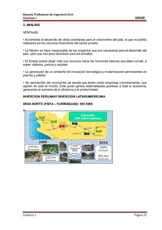 Escuela Profesional de Ingeniería Civil
Caminos 1 UNAD
Caminos 1 Página 15
2. ANALISIS
VENTAJAS
• Incrementa el desarrollo de obras prioritarias para el crecimiento del país, lo que no podría
realizarse sin los recursos financieros del sector privado.
• La Nación se hace responsable de los proyectos que son necesarios para el desarrollo del
país, pero que son poco atractivos para los privados.
• El Estado podría dirigir más sus recursos hacia las funciones básicas que debe cumplir, a
saber: defensa, justicia y equidad.
• La generación de un ambiente de innovación tecnológica y modernización permanentes en
precios y calidad.
• Se aprovechan las economías de escala que tienen estas empresas concesionarias, que
operan en todo el mundo. Este punto genera externalidades positivas a toda la economía,
generando el aumento de la eficiencia y la productividad.
INVERCION PERUANAY INVERCION LATINOAMERICANA
IIRSA NORTE (PAITA – YURIMAGUAS): 955 KMS
 