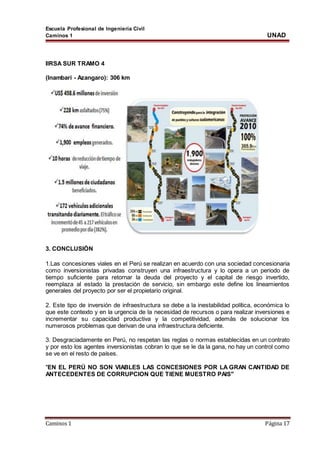 Escuela Profesional de Ingeniería Civil
Caminos 1 UNAD
Caminos 1 Página 17
IIRSA SUR TRAMO 4
(Inambari - Azangaro): 306 km
3. CONCLUSIÓN
1.Las concesiones viales en el Perú se realizan en acuerdo con una sociedad concesionaria
como inversionistas privadas construyen una infraestructura y lo opera a un periodo de
tiempo suficiente para retornar la deuda del proyecto y el capital de riesgo invertido,
reemplaza al estado la prestación de servicio, sin embargo este define los lineamientos
generales del proyecto por ser el propietario original.
2. Este tipo de inversión de infraestructura se debe a la inestabilidad política, económica lo
que este contexto y en la urgencia de la necesidad de recursos o para realizar inversiones e
incrementar su capacidad productiva y la competitividad, además de solucionar los
numerosos problemas que derivan de una infraestructura deficiente.
3. Desgraciadamente en Perú, no respetan las reglas o normas establecidas en un contrato
y por esto los agentes inversionistas cobran lo que se le da la gana, no hay un control como
se ve en el resto de países.
"EN EL PERÚ NO SON VIABLES LAS CONCESIONES POR LA GRAN CANTIDAD DE
ANTECEDENTES DE CORRUPCION QUE TIENE MUESTRO PAIS"
 