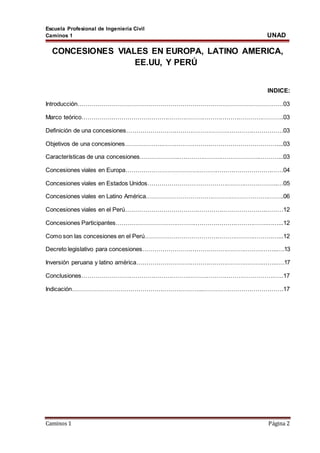 Escuela Profesional de Ingeniería Civil
Caminos 1 UNAD
Caminos 1 Página 2
CONCESIONES VIALES EN EUROPA, LATINO AMERICA,
EE.UU, Y PERÚ
INDICE:
Introducción…………………………………………………………………………………………03
Marco teórico…………….…………………………………………………………………………..03
Definición de una concesiones…………………………………………………………………….03
Objetivos de una concesiones……………….…………………………………………………....03
Características de una concesiones………………..…………………………………..………...03
Concesiones viales en Europa……………………………………………………………….……04
Concesiones viales en Estados Unidos………………………………………………………..…05
Concesiones viales en Latino América…………………………………………………….……..06
Concesiones viales en el Perú…………………………………………………………….………12
Concesiones Participantes………………………………………………………………….……...12
Como son las concesiones en el Perú……………………………………………………….…...12
Decreto legislativo para concesiones…………………………………………………………..….13
Inversión peruana y latino américa……………………………………………………………..….17
Conclusiones…………………………………………………………………………………….…..17
Indicación………………………………………………………...………………………………….17
 