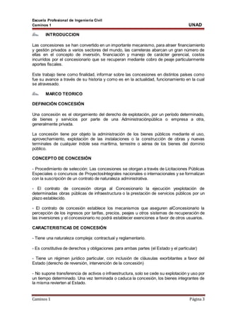 Escuela Profesional de Ingeniería Civil
Caminos 1 UNAD
Caminos 1 Página 3
INTRODUCCION
Las concesiones se han convertido en un importante mecanismo, para atraer financiamiento
y gestión privados a varios sectores del mundo, las carreteras abarcan un gran número de
ellas en el concepto de inversión, financiación y manejo de carácter gerencial, costos
incurridos por el concesionario que se recuperan mediante cobro de peaje particularmente
aportes fiscales.
Este trabajo tiene como finalidad, informar sobre las concesiones en distintos países como
fue su avance a través de su historia y como es en la actualidad, funcionamiento en la cual
se atravesado.
MARCO TEORICO
DEFINICIÓN CONCESIÓN
Una concesión es el otorgamiento del derecho de explotación, por un período determinado,
de bienes y servicios por parte de una Administraciónpública o empresa a otra,
generalmente privada.
La concesión tiene por objeto la administración de los bienes públicos mediante el uso,
aprovechamiento, explotación de las instalaciones o la construcción de obras y nuevas
terminales de cualquier índole sea marítima, terrestre o aérea de los bienes del dominio
público.
CONCEPTO DE CONCESIÓN
- Procedimiento de selección: Las concesiones se otorgan a través de Licitaciones Públicas
Especiales o concursos de ProyectosIntegrales nacionales o internacionales y se formalizan
con la suscripción de un contrato de naturaleza administrativa.
- El contrato de concesión otorga al Concesionario la ejecución yexplotación de
determinadas obras públicas de infraestructura o la prestación de servicios públicos por un
plazo establecido.
- El contrato de concesión establece los mecanismos que aseguren alConcesionario la
percepción de los ingresos por tarifas, precios, peajes u otros sistemas de recuperación de
las inversiones y el concesionario no podrá establecer exenciones a favor de otros usuarios.
CARACTERISTICAS DE CONCESIÓN
- Tiene una naturaleza compleja: contractual y reglamentario.
- Es constitutiva de derechos y obligaciones para ambas partes (el Estado y el particular)
- Tiene un régimen jurídico particular, con inclusión de cláusulas exorbitantes a favor del
Estado (derecho de reversión, intervención de la concesión)
- No supone transferencia de activos o infraestructura, solo se cede su explotación y uso por
un tiempo determinado. Una vez terminada o caduca la concesión, los bienes integrantes de
la misma revierten al Estado.
 