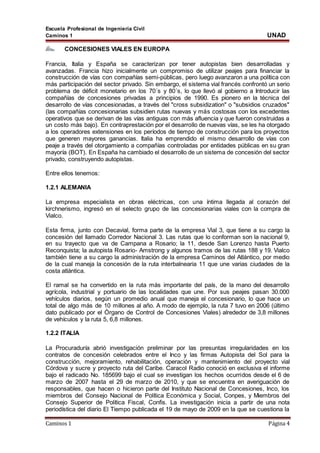 Escuela Profesional de Ingeniería Civil
Caminos 1 UNAD
Caminos 1 Página 4
CONCESIONES VIALES EN EUROPA
Francia, Italia y España se caracterizan por tener autopistas bien desarrolladas y
avanzadas. Francia hizo inicialmente un compromiso de utilizar peajes para financiar la
construcción de vías con compañías semi-públicas, pero luego avanzaron a una política con
más participación del sector privado. Sin embargo, el sistema vial francés confrontó un serio
problema de déficit monetario en los 70´s y 80´s, lo que llevó al gobierno a Introducir las
compañías de concesiones privadas a principios de 1990. Es pionero en la técnica del
desarrollo de vías concesionadas, a través del "cross subsidization" o "subsidios cruzados"
(las compañías concesionarias subsidien rutas nuevas y más costosas con los excedentes
operativos que se derivan de las vías antiguas con más afluencia y que fueron construidas a
un costo más bajo). En contraprestación por el desarrollo de nuevas vías, se les ha otorgado
a los operadores extensiones en los períodos de tiempo de construcción para los proyectos
que generen mayores ganancias. Italia ha emprendido el mismo desarrollo de vías con
peaje a través del otorgamiento a compañías controladas por entidades públicas en su gran
mayoría (BOT). En España ha cambiado el desarrollo de un sistema de concesión del sector
privado, construyendo autopistas.
Entre ellos tenemos:
1.2.1 ALEMANIA
La empresa especialista en obras eléctricas, con una íntima llegada al corazón del
kirchnerismo, ingresó en el selecto grupo de las concesionarias viales con la compra de
Vialco.
Esta firma, junto con Decavial, forma parte de la empresa Vial 3, que tiene a su cargo la
concesión del llamado Corredor Nacional 3. Las rutas que lo conforman son la nacional 9,
en su trayecto que va de Campana a Rosario; la 11, desde San Lorenzo hasta Puerto
Reconquista; la autopista Rosario- Amstrong y algunos tramos de las rutas 188 y 19. Vialco
también tiene a su cargo la administración de la empresa Caminos del Atlántico, por medio
de la cual maneja la concesión de la ruta interbalnearia 11 que une varias ciudades de la
costa atlántica.
El ramal se ha convertido en la ruta más importante del país, de la mano del desarrollo
agrícola, industrial y portuario de las localidades que une. Por sus peajes pasan 30.000
vehículos diarios, según un promedio anual que maneja el concesionario, lo que hace un
total de algo más de 10 millones al año. A modo de ejemplo, la ruta 7 tuvo en 2006 (último
dato publicado por el Órgano de Control de Concesiones Viales) alrededor de 3,8 millones
de vehículos y la ruta 5, 6,8 millones.
1.2.2 ITALIA
La Procuraduría abrió investigación preliminar por las presuntas irregularidades en los
contratos de concesión celebrados entre el Inco y las firmas Autopista del Sol para la
construcción, mejoramiento, rehabilitación, operación y mantenimiento del proyecto vial
Córdova y sucre y proyecto ruta del Caribe. Caracol Radio conoció en exclusiva el informe
bajo el radicado No. 185699 bajo el cual se investigan los hechos ocurridos desde el 6 de
marzo de 2007 hasta el 29 de marzo de 2010, y que se encuentra en averiguación de
responsables, que hacen o hicieron parte del Instituto Nacional de Concesiones, Inco, los
miembros del Consejo Nacional de Política Económica y Social, Conpes, y Miembros del
Consejo Superior de Política Fiscal, Confis. La investigación inicia a partir de una nota
periodística del diario El Tiempo publicada el 19 de mayo de 2009 en la que se cuestiona la
 