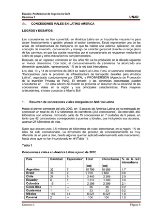 Escuela Profesional de Ingeniería Civil
Caminos 1 UNAD
Caminos 1 Página 6
CONCESIONES VIALES EN LATINO AMERICA
LOGROS Y DESAFÍOS
Las concesiones se han convertido en América Latina en un importante mecanismo para
atraer financiamiento y gestión privada al sector carreteras. Éstas representan una de las
áreas de infraestructura de transporte en que ha habido una extensa aplicación de este
concepto de inversión, conservación y manejo de carácter gerencial durante un largo plazo
de los caminos, en que los costos incurridos por el concesionario se recuperan mediante el
cobro de peaje y otros mecanismos complementarios.
Después de un vigoroso comienzo en los años 90, se ha producido en la década siguiente
un menor dinamismo. Con todo, el concesionamiento de carreteras ha alcanzado una
dimensión apreciable, representando 1% de la red total interurbana.
Los días 13 y 14 de noviembre de 2003 se realizó en Lima, Perú, el seminario internacional
"Concesiones para la provisión de infraestructura de transporte: desafíos para América
Latina", organizado conjuntamente por CEPAL y PRÓINVERSIÓN (Agencia de Promoción
de la Inversión Privada de Perú). El temario y las ponencias presentadas pueden
consultarse en En esta edición del Boletín se presenta un resumen de la situación de las
concesiones viales en la región y sus principales características. Para mayores
antecedentes, sírvase contactar a Alberto Bull
1. Resumen de concesiones viales otorgadas en América Latina
Hasta el primer semestre del año 2003, en 13 países de América Latina se ha entregado en
concesión un total de 35 112 kilómetros de carreteras (243 concesiones). De este total, 450
kilómetros son urbanos, formando parte de 15 concesiones en 7 ciudades de 5 países, en
tanto que 42 concesiones corresponden a puentes y túneles, que incluyendo sus accesos,
abarcan 24 kilómetros de vías.
Dado que existen unos 3.5 millones de kilómetros de rutas interurbanas en la región, 1% de
ellas ha sido concesionado. La dimensión del proceso de concesionamiento es muy
diferente de un país a otro, desde algunos que han aplicado extensamente este mecanismo,
hasta otros que no han incursionado en él (Tabla 1).
Tabla 1
Concesiones viales en América Latina a junio de 2012
País Cantidad Especiales* Total
[km]
Interurbanas
[km]
% de la red
interurbana
Argentina 32 7 10 799 10 589 1.7
Brasil 36 2 9 709 9 664 0.6
Chile 24 5 2 440 2 289 2.9
Ecuador 6 1 1 312 1 300 3.0
Colombia 15 -- 2 399 2 399 2.1
Costa Rica 1 -- 86 86 0.2
Guatemala 1 -- 23 23 0.2
México 115 41 6 027 6 027 1.8
Panamá 2 -- 104 104 1.0
 