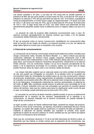 Escuela Profesional de Ingeniería Civil
Caminos 1 UNAD
Caminos 1 Página 9
una deuda contraída a 20 años, a una tasa de 12% anual sólo es posible solventar un
préstamo de 88% del que sería posible si la tasa fuese de 10%; a una tasa de 15% anual, el
préstamo se reduciría a 74% del que permitiría una tasa de 10%. A la inversa, a igualdad de
monto de endeudamiento, el monto anual a pagar es respectivamente 1.14 veces (con tasa
de 12%) ó 1.36 veces (con tasa de 15%), que si la tasa fuese de 10% anual. Si la tasa sube
de 12% a 13%, el pago anual sube en 6.3%. Las cifras indican que variaciones de tasa
aparentemente pequeñas pueden hacer la diferencia entre un negocio viable y uno que no lo
es.
La situación de cada de proyecto debe analizarse acuciosamente caso a caso. Es
esencial combinar apropiadamente los diversos factores que inciden, a fin de plantear
concesiones viables financiera y técnicamente.
El tipo de actuación sobre el camino (construcción, rehabilitación y/o conservación) debe
estar en función de los niveles de tránsito y su evolución prevista; a su vez, los valores de
peaje deben fijarse en montos que no ahuyenten a los usuarios.
4. Potencial de concesionamiento
La combinación de los factores mencionados anteriormente determina ciertos umbrales para
otorgar concesiones viales. Estudios del Banco Mundial J. L., Banco indican que para las
condiciones habituales de América Latina, pueden requerirse inicialmente unos 8 000
vehículos diarios para mejoramientos y unos 3 500 vehículos diarios para la conservación a
largo plazo, que incluye los refuerzos necesarios del pavimento. Obviamente no se trata de
límites estrictos, sino de condiciones medias a la luz de la situación prevaleciente de los
países y de la experiencia acumulada. En la práctica, países con menor tasa de riesgo
pueden financiar obras de mayor costo o con menores niveles de tránsito.
Los rangos indicados sugieren que en cada país existe una cierta cantidad de kilómetros
de vías que pueden ser entregadas en concesión. Si se plantea incluir en la gestión del
concesionario todas las necesidades de mediano plazo de una ruta (conservación, refuerzo
de pavimento, ampliaciones y otros mejoramientos de estándar), el potencial concesionable
sin subsidios se encuentra entre 2% y 3% de la extensión total, incluyendo todo tipo de vías,
de la red interurbana. Considerando solamente los caminos pavimentados, el potencial es
del orden de 20%. Más complicado resulta estimar el potencial como porcentaje de la red
nacional o troncal, entendida como las vías principales que permiten la conexión general
interna del territorio, dado que los criterios para hacer la clasificación varían mucho de país
en país; sin embargo, puede estimarse que se ubica entre 10% y 30%.
La concesión es una forma de atraer inversión y gestión privada, lo que es un potencial de
mejoramiento de la situación de los caminos, especialmente en lo referente a su
conservación, no siempre realizada con el alcance conveniente. Es posible extender el
rango de las concesiones si:
se logra acceder a tasas de interés relativamente bajas, acotando los riesgos del proyecto;
se limita el monto de las inversiones, por ejemplo, recurriendo a estándares técnicos menos
exigentes; se pueden fijar peajes básicos superiores a 2 centavos de dólar por kilómetro, y
mediante la aplicación de aportes estatales que subsidien el contrato. Esta opción
significaría el aporte de recursos públicos en menor cantidad que los que habría que aplicar
sin recurrir al mecanismo de la concesión.
Dado que las concesiones alcanzan a 1% de la red total interurbana de América Latina, se
desprende que hay todavía un amplio campo para la expansión de las concesiones, que
 