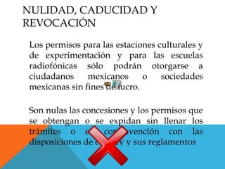 NULIDAD, CADUCIDAD Y
REVOCACIÓN
Los permisos para las estaciones culturales y
de experimentación y para las escuelas
radiofónicas sólo podrán otorgarse a
ciudadanos     mexicanos      o   sociedades
mexicanas sin fines de lucro.

Son nulas las concesiones y los permisos que
se obtengan o se expidan sin llenar los
trámites o en contravención con las
disposiciones de esta ley y sus reglamentos
 
