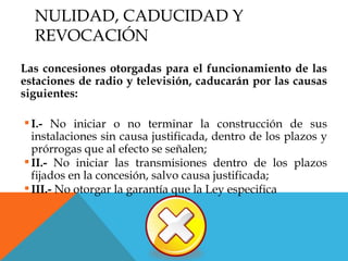 NULIDAD, CADUCIDAD Y
  REVOCACIÓN
Las concesiones otorgadas para el funcionamiento de las
estaciones de radio y televisión, caducarán por las causas
siguientes:

 I.- No iniciar o no terminar la construcción de sus
  instalaciones sin causa justificada, dentro de los plazos y
  prórrogas que al efecto se señalen;
 II.- No iniciar las transmisiones dentro de los plazos
  fijados en la concesión, salvo causa justificada;
 III.- No otorgar la garantía que la Ley especifica
 