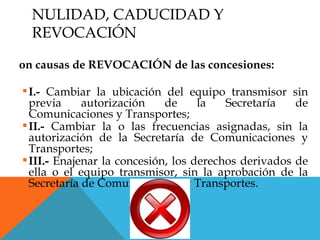 NULIDAD, CADUCIDAD Y
  REVOCACIÓN

on causas de REVOCACIÓN de las concesiones:

 I.- Cambiar la ubicación del equipo transmisor sin
  previa     autorización    de     la   Secretaría   de
  Comunicaciones y Transportes;
 II.- Cambiar la o las frecuencias asignadas, sin la
  autorización de la Secretaría de Comunicaciones y
  Transportes;
 III.- Enajenar la concesión, los derechos derivados de
  ella o el equipo transmisor, sin la aprobación de la
  Secretaría de Comunicaciones y Transportes.
 