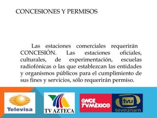CONCESIONES Y PERMISOS




      Las estaciones comerciales requerirán
 CONCESIÓN.          Las     estaciones    oficiales,
 culturales, de experimentación, escuelas
 radiofónicas o las que establezcan las entidades
 y organismos públicos para el cumplimiento de
 sus fines y servicios, sólo requerirán permiso.
 