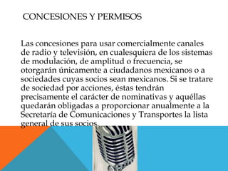 CONCESIONES Y PERMISOS

Las concesiones para usar comercialmente canales
de radio y televisión, en cualesquiera de los sistemas
de modulación, de amplitud o frecuencia, se
otorgarán únicamente a ciudadanos mexicanos o a
sociedades cuyas socios sean mexicanos. Si se tratare
de sociedad por acciones, éstas tendrán
precisamente el carácter de nominativas y aquéllas
quedarán obligadas a proporcionar anualmente a la
Secretaría de Comunicaciones y Transportes la lista
general de sus socios.
 