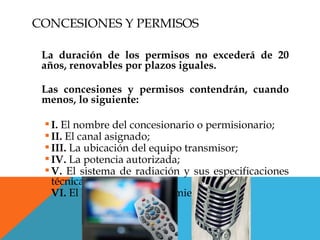 CONCESIONES Y PERMISOS

 La duración de los permisos no excederá de 20
 años, renovables por plazos iguales.

 Las concesiones y permisos contendrán, cuando
 menos, lo siguiente:

  I. El nombre del concesionario o permisionario;
  II. El canal asignado;
  III. La ubicación del equipo transmisor;
  IV. La potencia autorizada;
  V. El sistema de radiación y sus especificaciones
   técnicas;
  VI. El horario de funcionamiento;
 