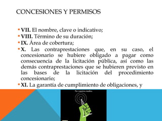CONCESIONES Y PERMISOS

 VII. El nombre, clave o indicativo;
 VIII. Término de su duración;
 IX. Área de cobertura;
 X. Las contraprestaciones que, en su caso, el
  concesionario se hubiere obligado a pagar como
  consecuencia de la licitación pública, así como las
  demás contraprestaciones que se hubieren previsto en
  las bases de la licitación del procedimiento
  concesionario;
 XI. La garantía de cumplimiento de obligaciones, y
 