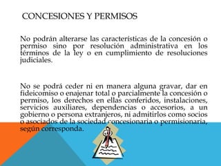 CONCESIONES Y PERMISOS

No podrán alterarse las características de la concesión o
permiso sino por resolución administrativa en los
términos de la ley o en cumplimiento de resoluciones
judiciales.


No se podrá ceder ni en manera alguna gravar, dar en
fideicomiso o enajenar total o parcialmente la concesión o
permiso, los derechos en ellas conferidos, instalaciones,
servicios auxiliares, dependencias o accesorios, a un
gobierno o persona extranjeros, ni admitirlos como socios
o asociados de la sociedad concesionaria o permisionaria,
según corresponda.
 