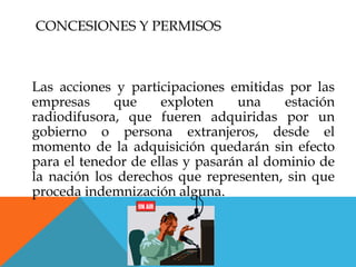 CONCESIONES Y PERMISOS



Las acciones y participaciones emitidas por las
empresas     que     exploten    una    estación
radiodifusora, que fueren adquiridas por un
gobierno o persona extranjeros, desde el
momento de la adquisición quedarán sin efecto
para el tenedor de ellas y pasarán al dominio de
la nación los derechos que representen, sin que
proceda indemnización alguna.
 