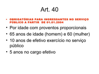 Art. 40 OBRIGATÓRIAS PARA INGRESSANTES NO SERVIÇO PÚBLICO A PARTIR  DE 01.01.2004 Por idade com proventos proporcionais 65 anos de idade (homem) e 60 (mulher) 10 anos de efetivo exercício no serviço público 5 anos no cargo efetivo 