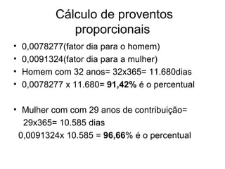 Cálculo de proventos proporcionais 0,0078277(fator dia para o homem) 0,0091324(fator dia para a mulher) Homem com 32 anos= 32x365= 11.680dias 0,0078277 x 11.680=  91,42%  é o percentual  Mulher com com 29 anos de contribuição= 29x365= 10.585 dias 0,0091324x 10.585 =  96,66 % é o percentual 
