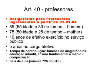 Art. 40 - professores Obrigatórias para Professores ingressantes a partir de 01.01.04 85 (55 idade e 30 de tempo – homem) 75 (50 idade e 25 de tempo – mulher) 10 anos de efetivo exercício no serviço público 5 anos no cargo efetivo Tempo de contribuição: funções do magistério na educação infantil, ensino fundamental e médio - comprovação Sala de aula (súmula 726 do STF) 