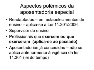 Aspectos polêmicos da aposentadoria especial Readaptados – em estabelecimentos de ensino – aplica-se a Lei 11.301/2006 Supervisor de ensino Profissionais que  exercem ou que exerceram  (aplica-se ao passado) Aposentadorias já concedidas – não se aplica anteriormente à vigência da lei 11.301 (lei do tempo) 
