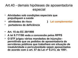 Art.40 - demais hipóteses de aposentadoria especial Atividades sob condições especiais que prejudiquem a saúde atividades de risco  }  Lei complementar portadores de deficiência Art. 15 da EC 20/1998 A lei 9.717/98 veda a concessão pelos RPPS O STF julgou vários mandados de injunção– permitindo que os pedidos de aposentadoria de servidores públicos que trabalhem em situação de insalubridade e periculosidade sejam aposentados de acordo com o art. 57 da Lei nº 8.213, de 1991. 
