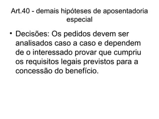 Art.40 - demais hipóteses de aposentadoria especial Decisões: Os pedidos devem ser analisados caso a caso e dependem de o interessado provar que cumpriu os requisitos legais previstos para a concessão do benefício. 