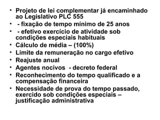 Projeto de lei complementar já encaminhado ao Legislativo PLC 555 - fixação de tempo mínimo de 25 anos - efetivo exercício de atividade sob condições especiais habituais  Cálculo de média – (100%) Limite da remuneração no cargo efetivo Reajuste anual Agentes nocivos  - decreto federal Reconhecimento do tempo qualificado e a compensação financeira Necessidade de prova do tempo passado, exercido sob condições especiais – justificação administrativa 