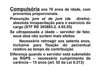 Compulsória  aos 70 anos de idade, com proventos proporcionais. Presunção  jure et de jure  (de  direito)- absoluta incapacitação para o exercício do cargo (STF RE 365883-2. 4.05.05) Se ultrapassada a idade – servidor de fato: seus atos não surtem mais efeitos Necessário retroagir aos setenta anos, inclusive para fixação do percentual relativo ao tempo de contribuição Diferença quando o servidor está submetido ao RGPS – necessário cumprimento de carência – 15 anos (art. 52 da Lei 8.213) 